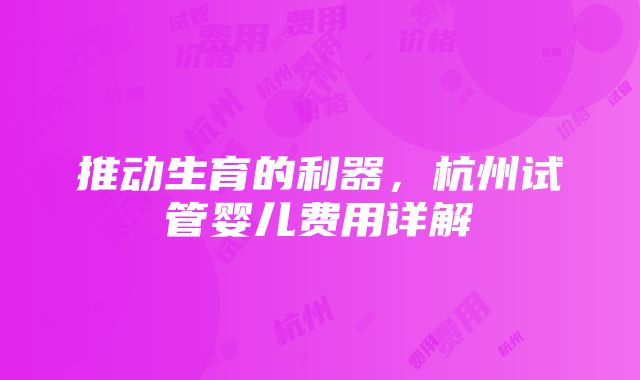 推动生育的利器，杭州试管婴儿费用详解