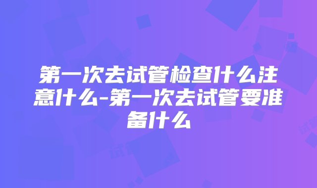 第一次去试管检查什么注意什么-第一次去试管要准备什么