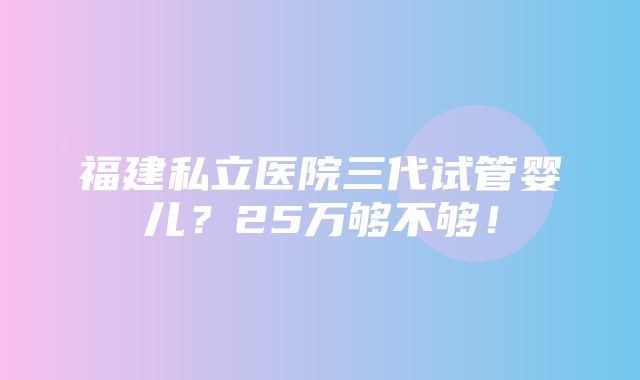 福建私立医院三代试管婴儿？25万够不够！