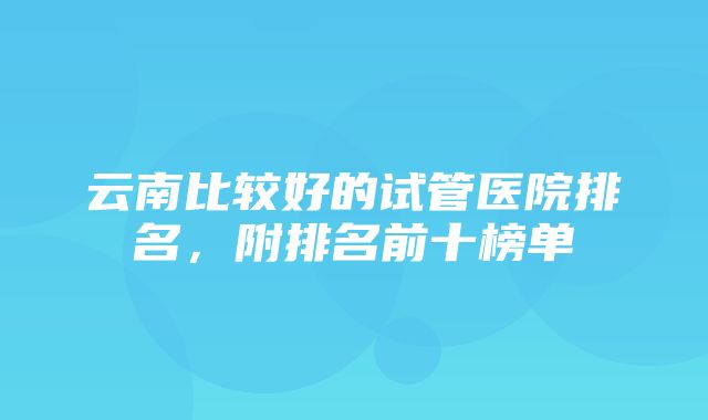 云南比较好的试管医院排名，附排名前十榜单