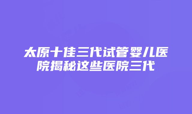 太原十佳三代试管婴儿医院揭秘这些医院三代