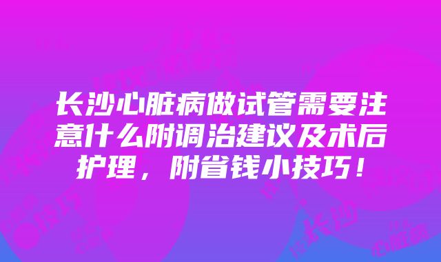 长沙心脏病做试管需要注意什么附调治建议及术后护理，附省钱小技巧！