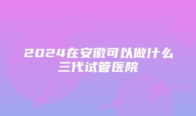 2024在安徽可以做什么三代试管医院