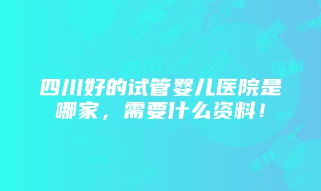 四川好的试管婴儿医院是哪家，需要什么资料！