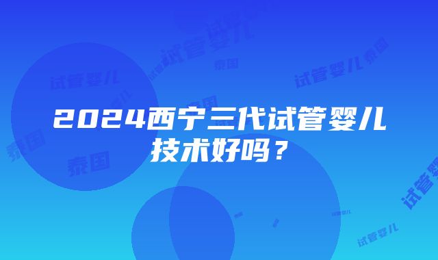 2024西宁三代试管婴儿技术好吗？