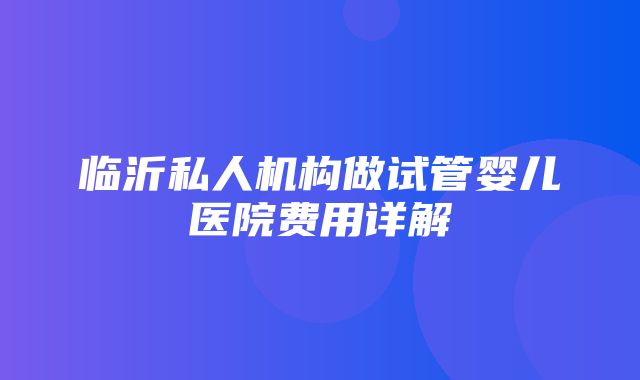 临沂私人机构做试管婴儿医院费用详解