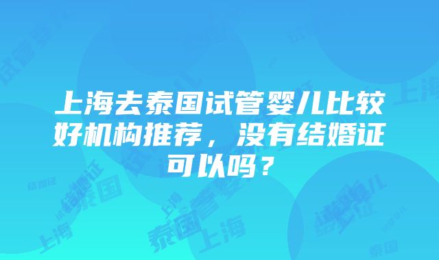 上海去泰国试管婴儿比较好机构推荐，没有结婚证可以吗？