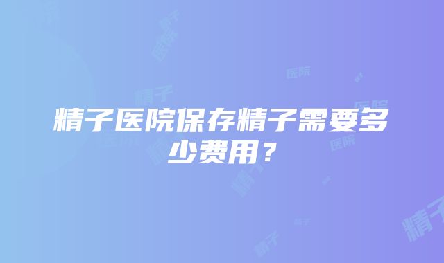 精子医院保存精子需要多少费用？