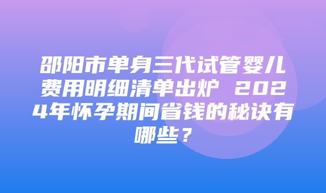 邵阳市单身三代试管婴儿费用明细清单出炉 2024年怀孕期间省钱的秘诀有哪些？