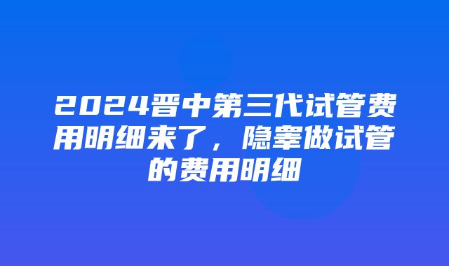 2024晋中第三代试管费用明细来了，隐睾做试管的费用明细