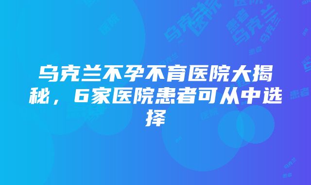 乌克兰不孕不育医院大揭秘，6家医院患者可从中选择