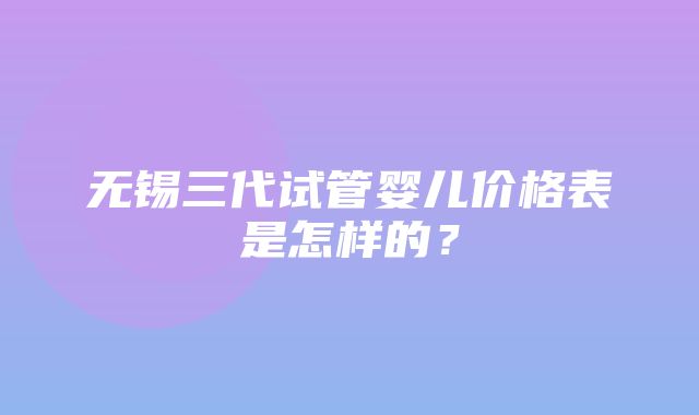 无锡三代试管婴儿价格表是怎样的？