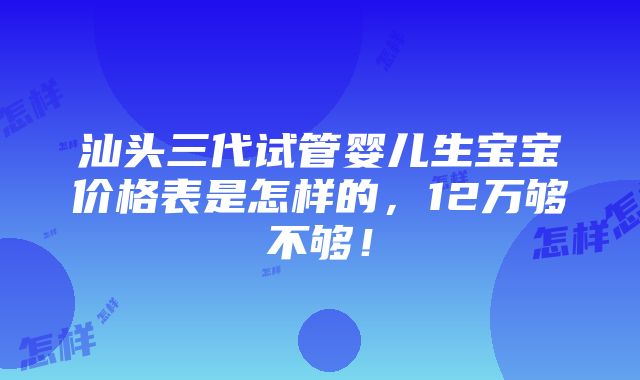 汕头三代试管婴儿生宝宝价格表是怎样的，12万够不够！