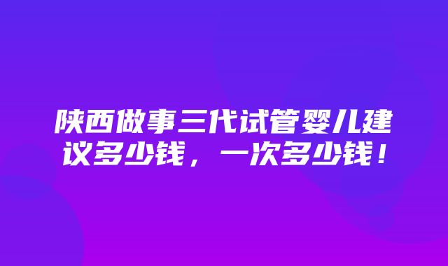 陕西做事三代试管婴儿建议多少钱，一次多少钱！