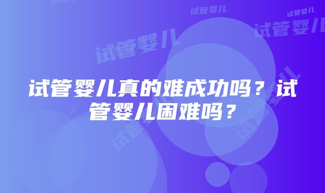 试管婴儿真的难成功吗？试管婴儿困难吗？