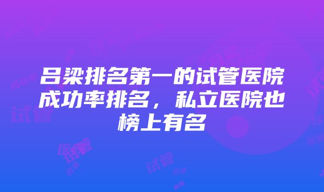 吕梁排名第一的试管医院成功率排名，私立医院也榜上有名