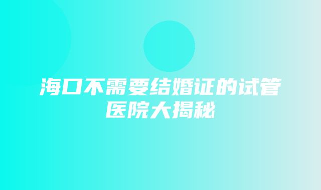 海口不需要结婚证的试管医院大揭秘