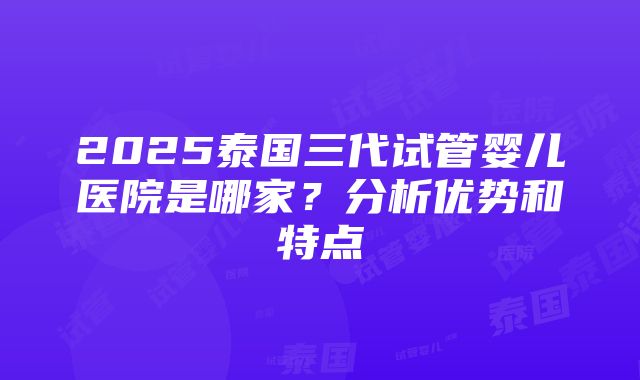 2025泰国三代试管婴儿医院是哪家？分析优势和特点