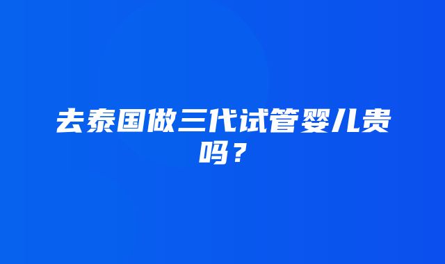 去泰国做三代试管婴儿贵吗？