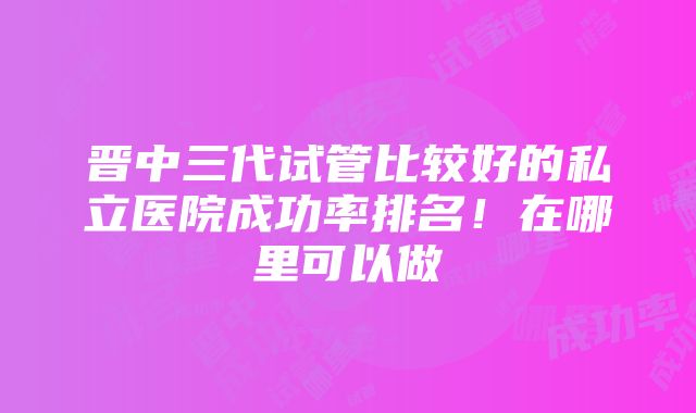 晋中三代试管比较好的私立医院成功率排名！在哪里可以做