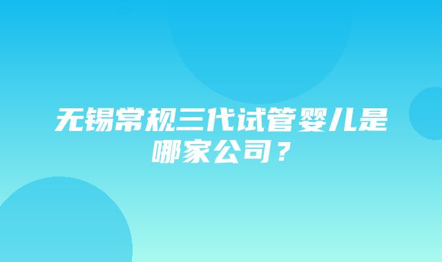 无锡常规三代试管婴儿是哪家公司？