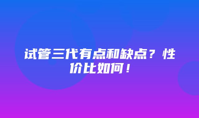 试管三代有点和缺点？性价比如何！