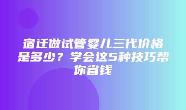 宿迁做试管婴儿三代价格是多少？学会这5种技巧帮你省钱