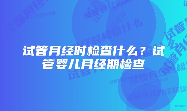 试管月经时检查什么？试管婴儿月经期检查