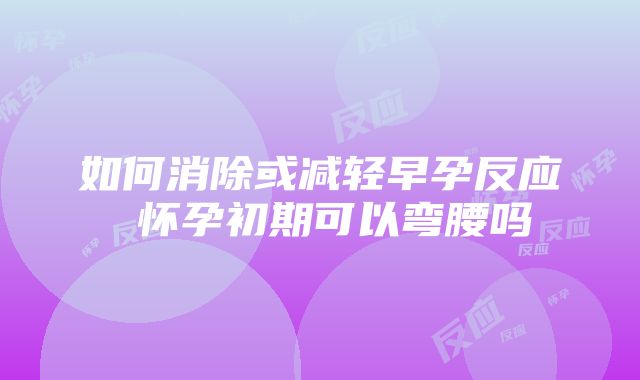 如何消除或减轻早孕反应 怀孕初期可以弯腰吗