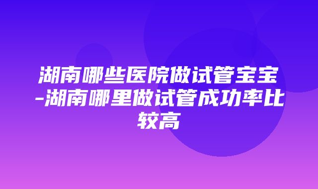 湖南哪些医院做试管宝宝-湖南哪里做试管成功率比较高