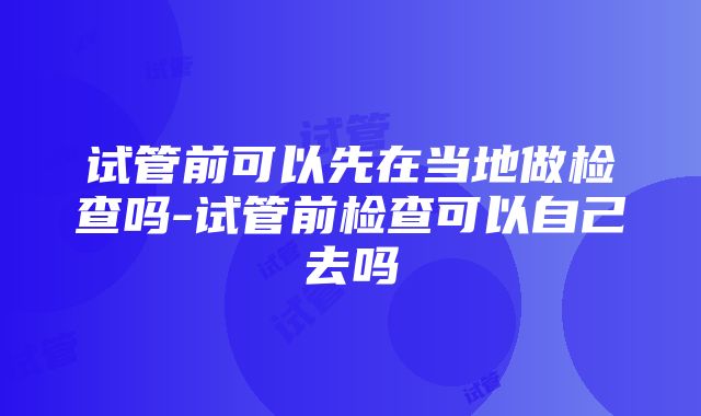 试管前可以先在当地做检查吗-试管前检查可以自己去吗