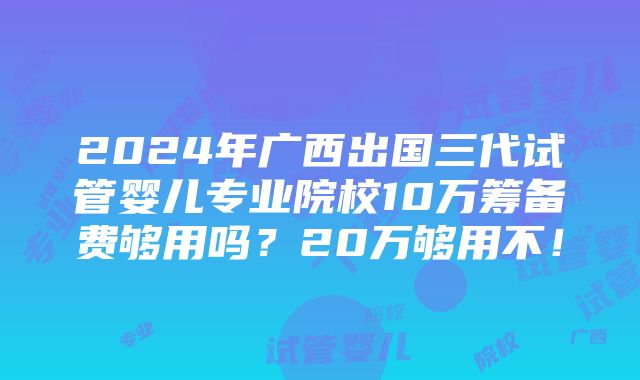 2024年广西出国三代试管婴儿专业院校10万筹备费够用吗？20万够用不！