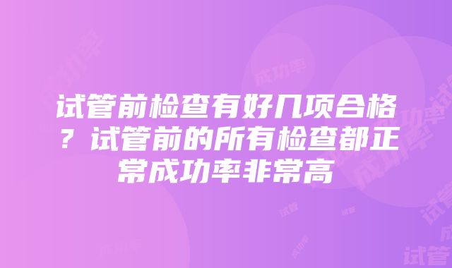 试管前检查有好几项合格？试管前的所有检查都正常成功率非常高