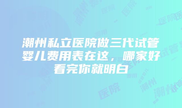 潮州私立医院做三代试管婴儿费用表在这，哪家好看完你就明白