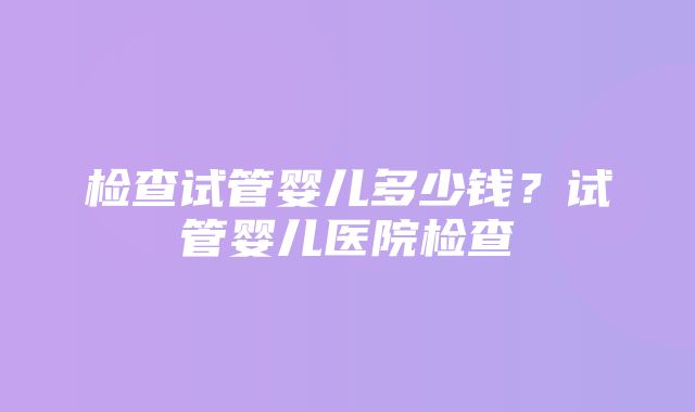 检查试管婴儿多少钱？试管婴儿医院检查