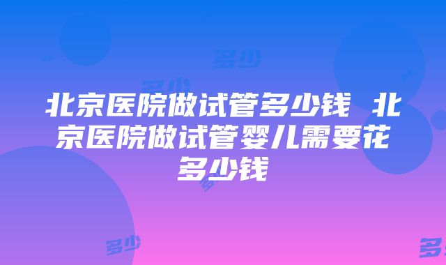 北京医院做试管多少钱 北京医院做试管婴儿需要花多少钱