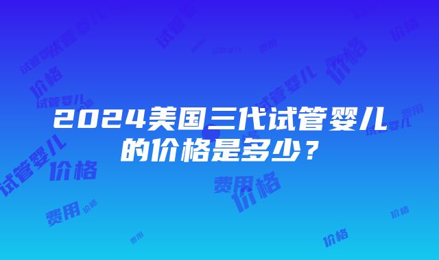 2024美国三代试管婴儿的价格是多少？