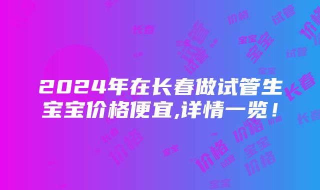 2024年在长春做试管生宝宝价格便宜,详情一览！