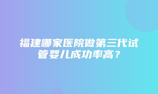 福建哪家医院做第三代试管婴儿成功率高？