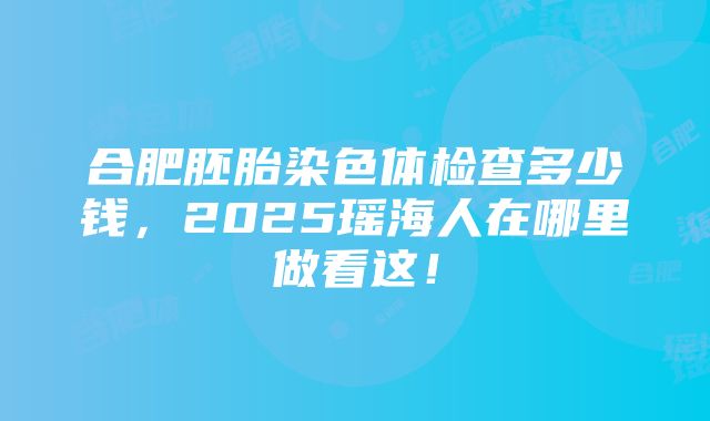 合肥胚胎染色体检查多少钱，2025瑶海人在哪里做看这！