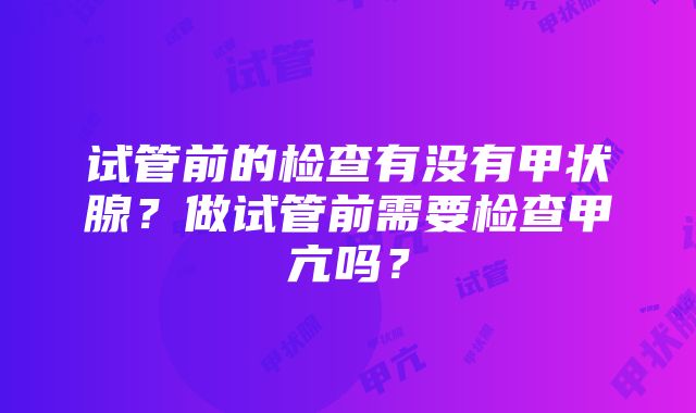 试管前的检查有没有甲状腺？做试管前需要检查甲亢吗？