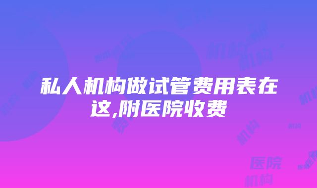 私人机构做试管费用表在这,附医院收费