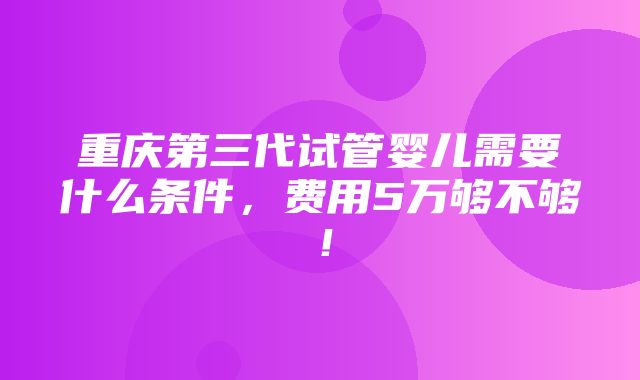 重庆第三代试管婴儿需要什么条件，费用5万够不够！