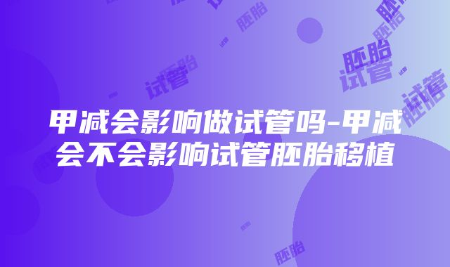 甲减会影响做试管吗-甲减会不会影响试管胚胎移植