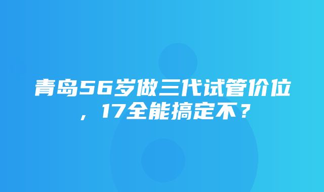 青岛56岁做三代试管价位，17全能搞定不？