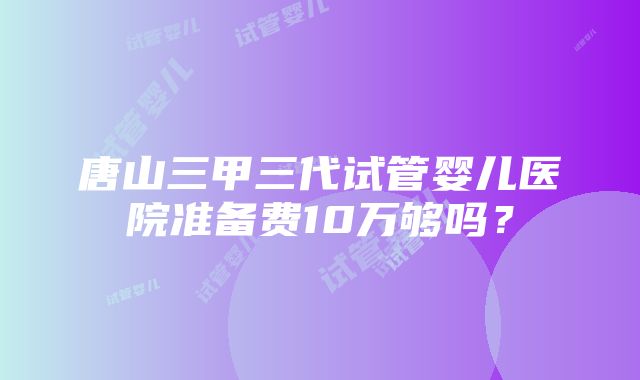 唐山三甲三代试管婴儿医院准备费10万够吗？