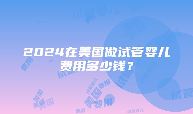 2024在美国做试管婴儿费用多少钱？