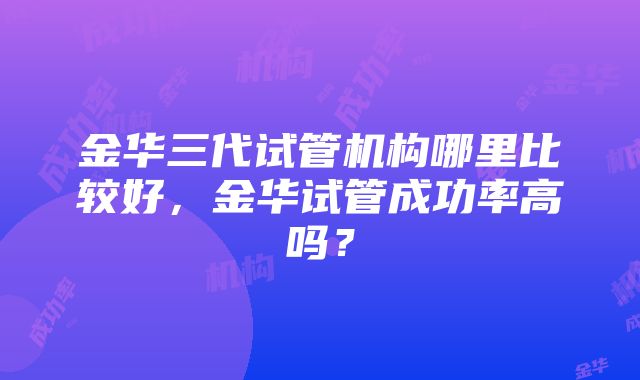 金华三代试管机构哪里比较好，金华试管成功率高吗？