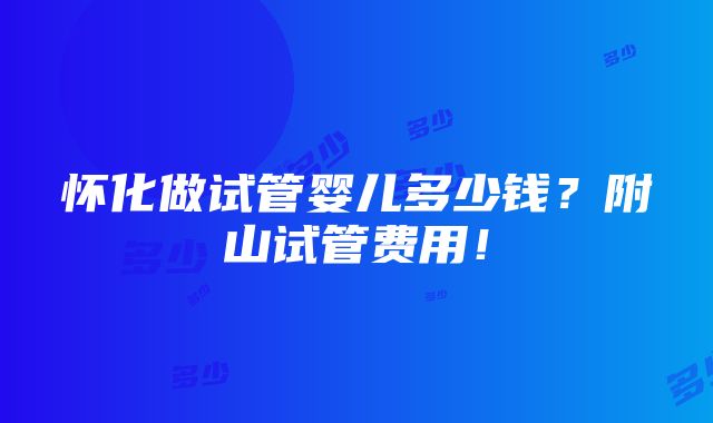 怀化做试管婴儿多少钱？附山试管费用！