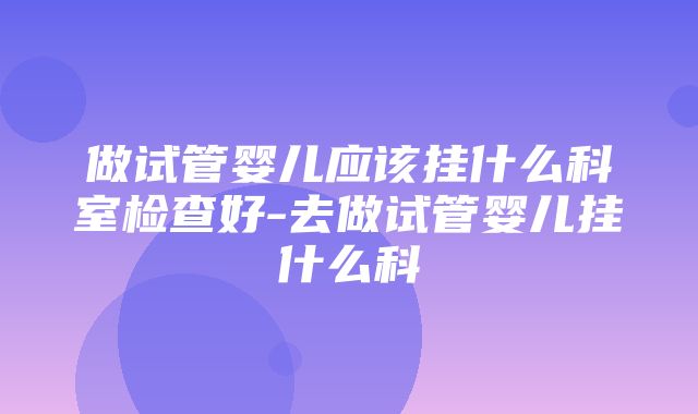 做试管婴儿应该挂什么科室检查好-去做试管婴儿挂什么科